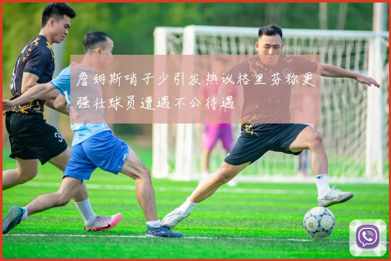 詹姆斯哨子少引发热议格里芬称更强壮球员遭遇不公待遇