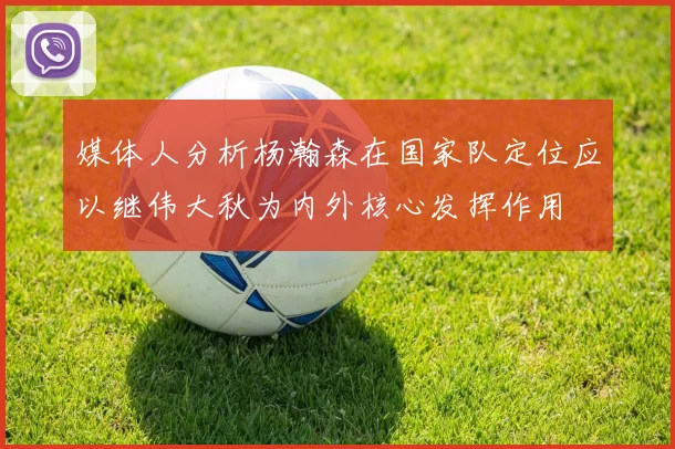 媒体人分析杨瀚森在国家队定位应以继伟大秋为内外核心发挥作用
