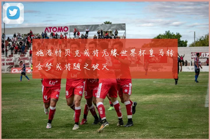 施洛特贝克或将无缘世界杯皇马转会梦或将随之破灭