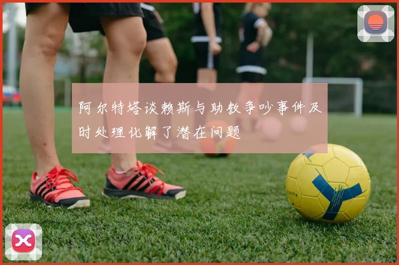 阿尔特塔谈赖斯与助教争吵事件及时处理化解了潜在问题
