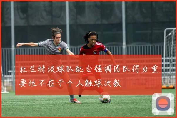 杜兰特谈球队配合强调团队得分重要性不在于个人触球次数