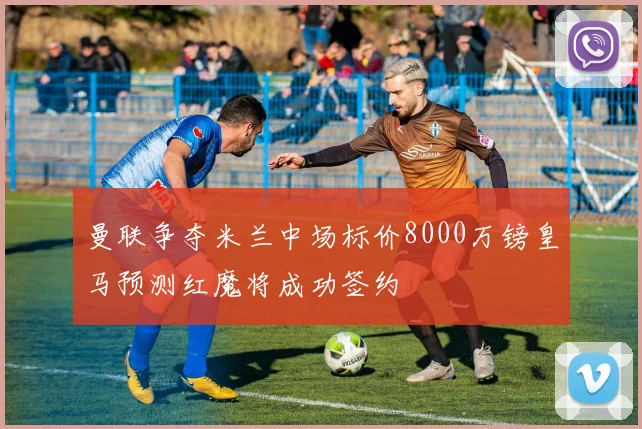 曼联争夺米兰中场标价8000万镑皇马预测红魔将成功签约
