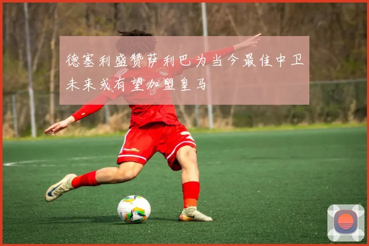 德塞利盛赞萨利巴为当今最佳中卫未来或有望加盟皇马