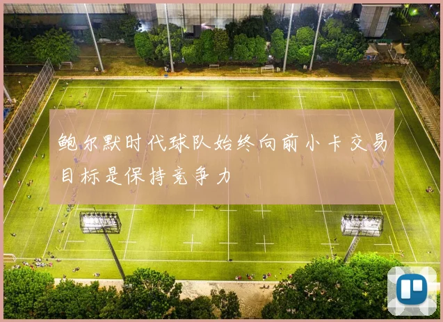 鲍尔默时代球队始终向前小卡交易目标是保持竞争力