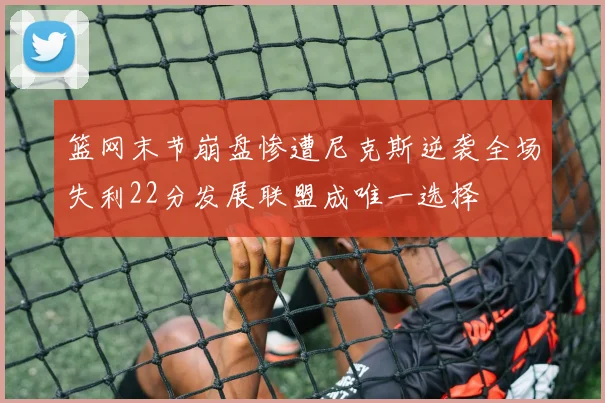 篮网末节崩盘惨遭尼克斯逆袭全场失利22分发展联盟成唯一选择