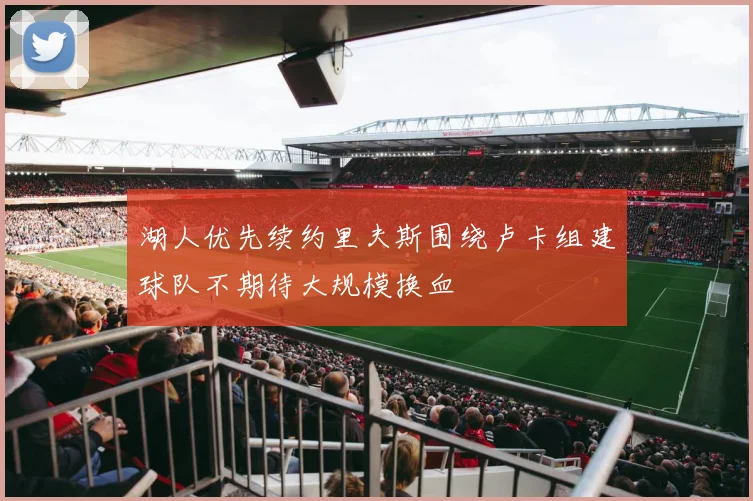 湖人优先续约里夫斯围绕卢卡组建球队不期待大规模换血