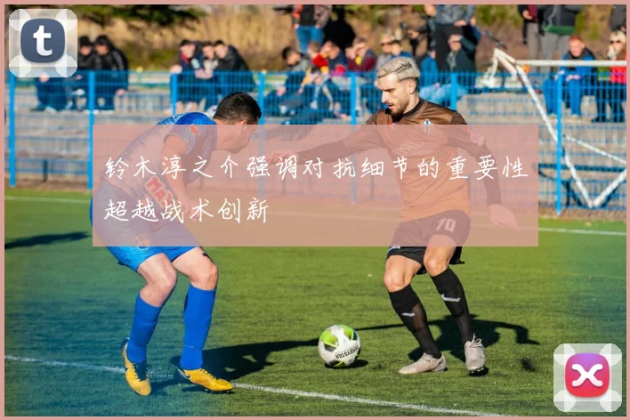 铃木淳之介强调对抗细节的重要性超越战术创新