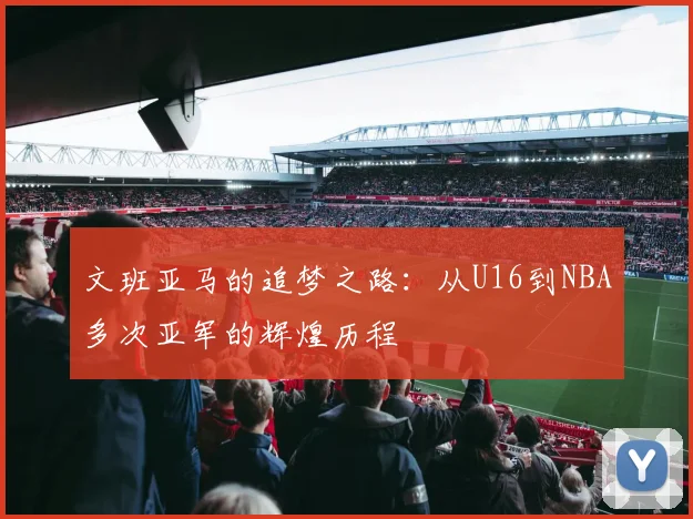 文班亚马的追梦之路：从U16到NBA多次亚军的辉煌历程