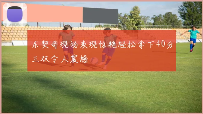 东契奇现场表现惊艳轻松拿下40分三双令人震撼
