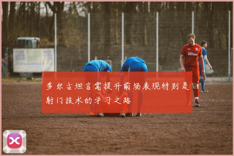 多尔古坦言需提升前场表现特别是射门技术的学习之路