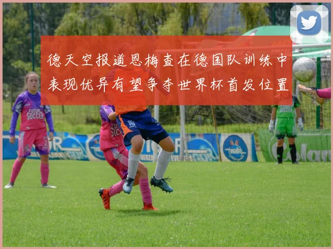 德天空报道恩梅查在德国队训练中表现优异有望争夺世界杯首发位置