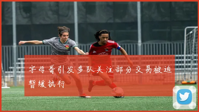 字母哥引发多队关注部分交易被迫暂缓执行