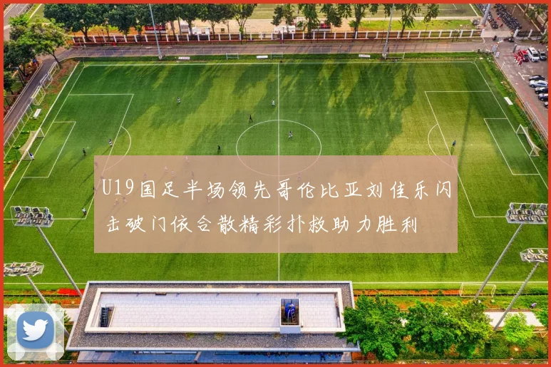 U19国足半场领先哥伦比亚刘佳乐闪击破门依合散精彩扑救助力胜利