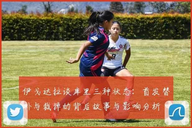 伊戈达拉谈库里三种状态：首发替补与裁掉的背后故事与影响分析