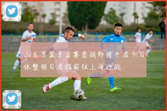 山东男篮季后赛首战即将开启今日休整明日启程前往上海迎战