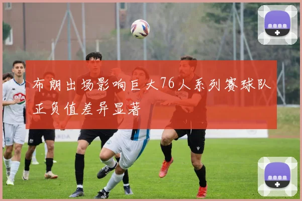 布朗出场影响巨大76人系列赛球队正负值差异显著