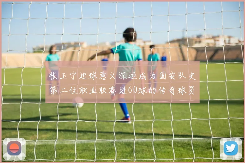 张玉宁进球意义深远成为国安队史第二位职业联赛进60球的传奇球员