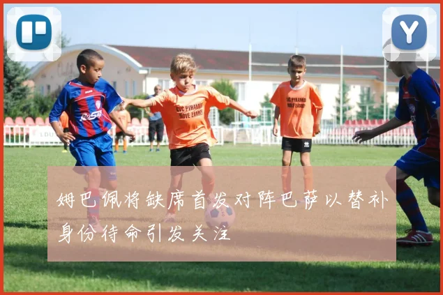 姆巴佩将缺席首发对阵巴萨以替补身份待命引发关注
